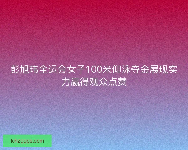 彭旭玮全运会女子100米仰泳夺金展现实力赢得观众点赞