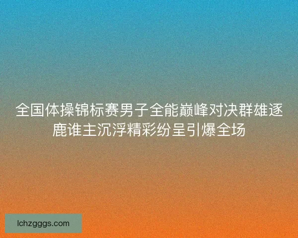 全国体操锦标赛男子全能巅峰对决群雄逐鹿谁主沉浮精彩纷呈引爆全场
