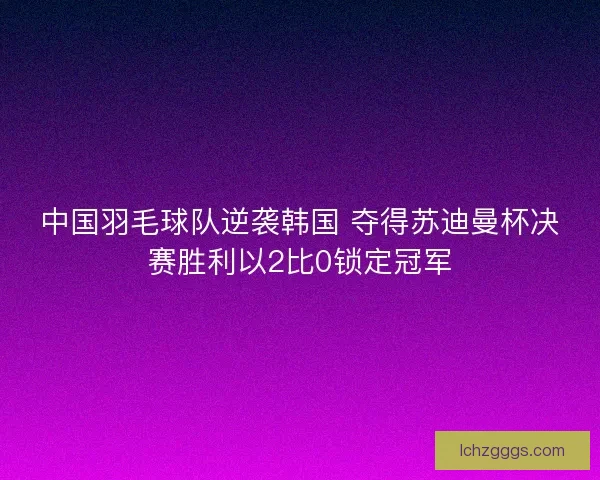 中国羽毛球队逆袭韩国 夺得苏迪曼杯决赛胜利以2比0锁定冠军