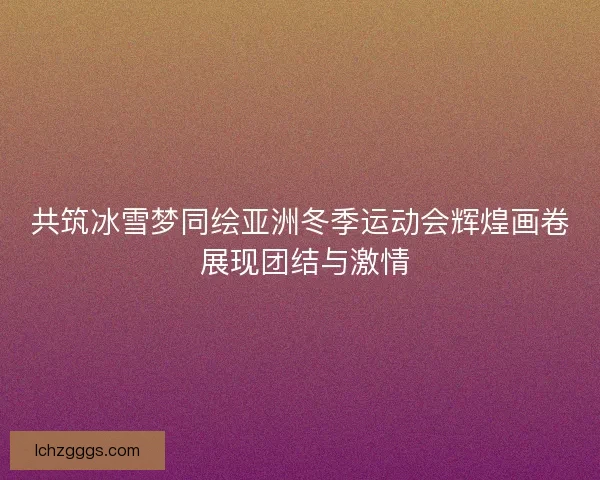 共筑冰雪梦同绘亚洲冬季运动会辉煌画卷 展现团结与激情