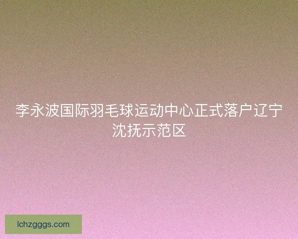 李永波国际羽毛球运动中心正式落户辽宁沈抚示范区